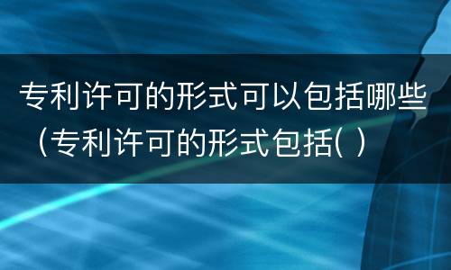专利许可的形式可以包括哪些（专利许可的形式包括( ）