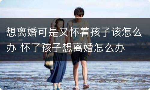 想离婚可是又怀着孩子该怎么办 怀了孩子想离婚怎么办