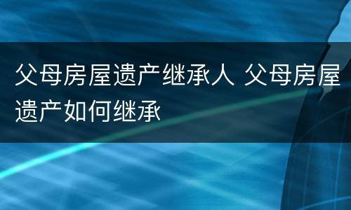 父母房屋遗产继承人 父母房屋遗产如何继承