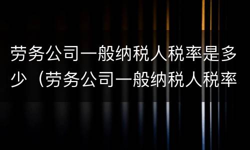 劳务公司一般纳税人税率是多少（劳务公司一般纳税人税率是多少2021）