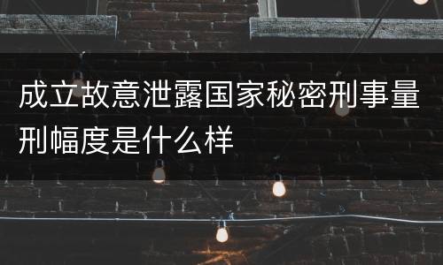 成立故意泄露国家秘密刑事量刑幅度是什么样