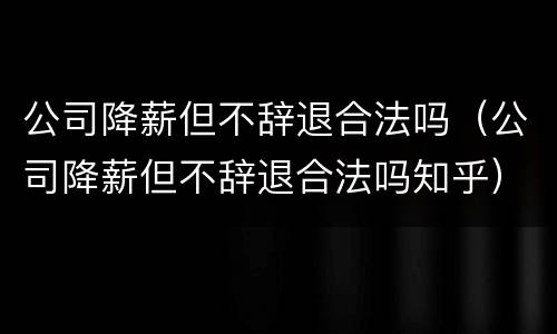 公司降薪但不辞退合法吗（公司降薪但不辞退合法吗知乎）