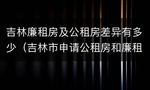 吉林廉租房及公租房差异有多少（吉林市申请公租房和廉租房的条件）