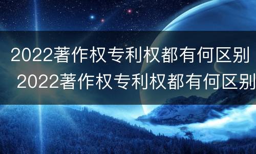 2022著作权专利权都有何区别 2022著作权专利权都有何区别和用途