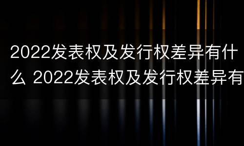 2022发表权及发行权差异有什么 2022发表权及发行权差异有什么变化