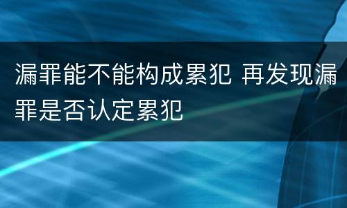 漏罪能不能构成累犯 再发现漏罪是否认定累犯