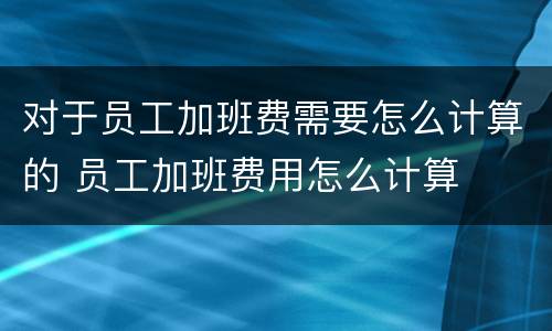 对于员工加班费需要怎么计算的 员工加班费用怎么计算