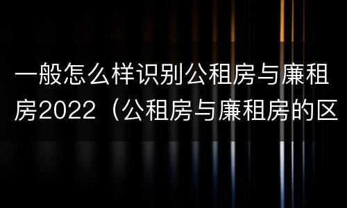 一般怎么样识别公租房与廉租房2022（公租房与廉租房的区别都在此,别再搞错了!）