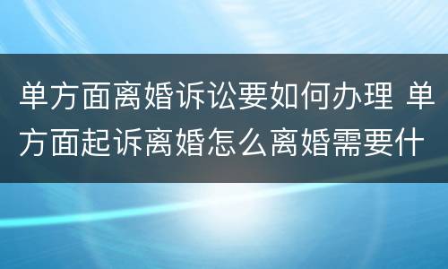 单方面离婚诉讼要如何办理 单方面起诉离婚怎么离婚需要什么手续