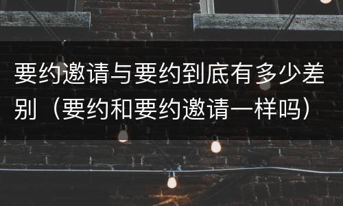 要约邀请与要约到底有多少差别（要约和要约邀请一样吗）