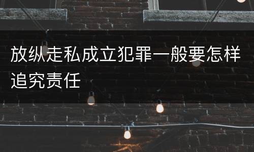 放纵走私成立犯罪一般要怎样追究责任