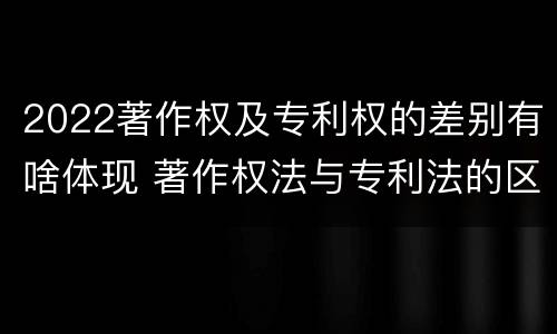 2022著作权及专利权的差别有啥体现 著作权法与专利法的区别