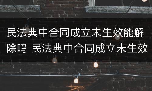 民法典中合同成立未生效能解除吗 民法典中合同成立未生效能解除吗