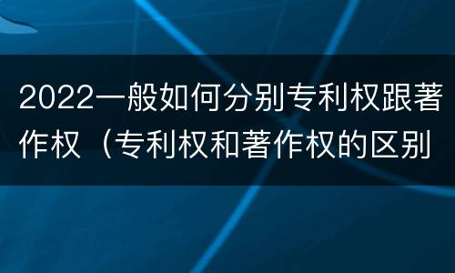 2022一般如何分别专利权跟著作权（专利权和著作权的区别）