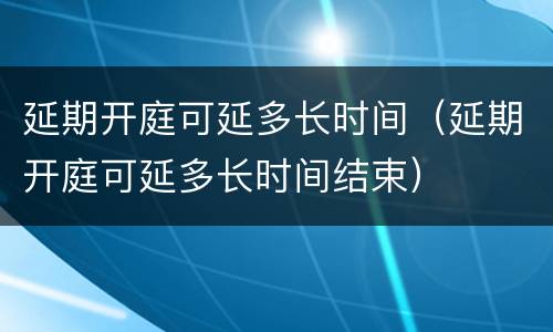 延期开庭可延多长时间（延期开庭可延多长时间结束）