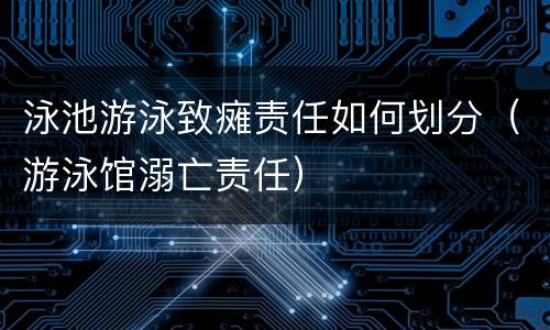 泳池游泳致瘫责任如何划分（游泳馆溺亡责任）