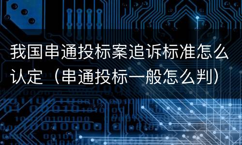 我国串通投标案追诉标准怎么认定（串通投标一般怎么判）