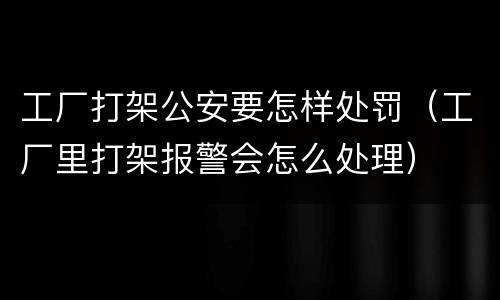 工厂打架公安要怎样处罚（工厂里打架报警会怎么处理）