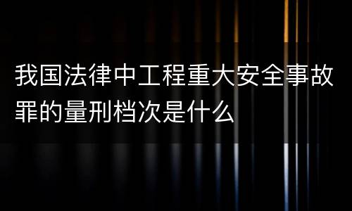 我国法律中工程重大安全事故罪的量刑档次是什么