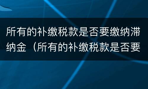 所有的补缴税款是否要缴纳滞纳金（所有的补缴税款是否要缴纳滞纳金呢）