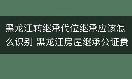 黑龙江转继承代位继承应该怎么识别 黑龙江房屋继承公证费收取标准