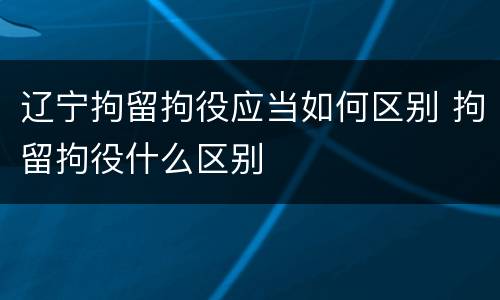 辽宁拘留拘役应当如何区别 拘留拘役什么区别