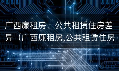 广西廉租房、公共租赁住房差异（广西廉租房,公共租赁住房差异大吗）