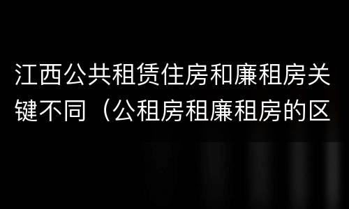 江西公共租赁住房和廉租房关键不同（公租房租廉租房的区别）