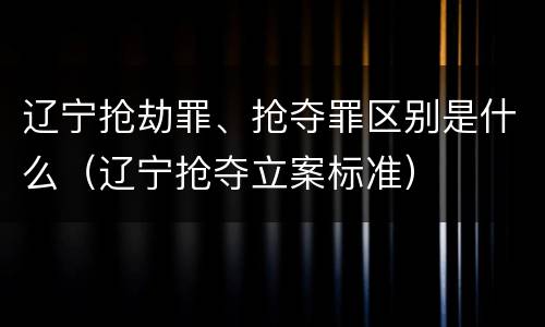 辽宁抢劫罪、抢夺罪区别是什么（辽宁抢夺立案标准）