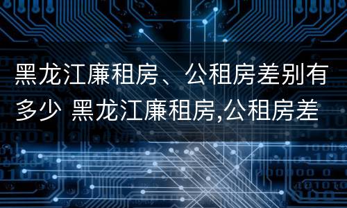 黑龙江廉租房、公租房差别有多少 黑龙江廉租房,公租房差别有多少套