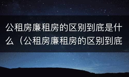 公租房廉租房的区别到底是什么（公租房廉租房的区别到底是什么样的）