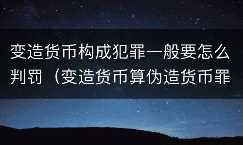 变造货币构成犯罪一般要怎么判罚（变造货币算伪造货币罪吗）
