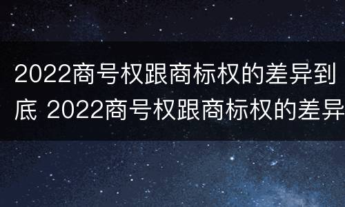 2022商号权跟商标权的差异到底 2022商号权跟商标权的差异到底有多大