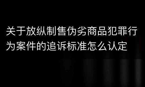 关于放纵制售伪劣商品犯罪行为案件的追诉标准怎么认定
