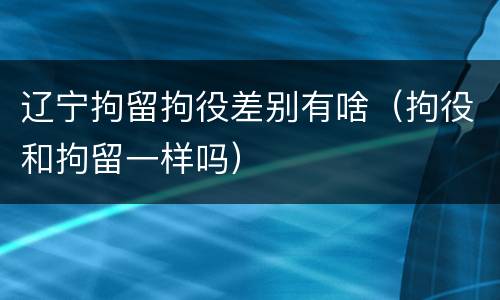 辽宁拘留拘役差别有啥（拘役和拘留一样吗）