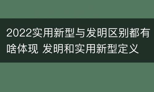 2022实用新型与发明区别都有啥体现 发明和实用新型定义