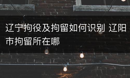 辽宁拘役及拘留如何识别 辽阳市拘留所在哪