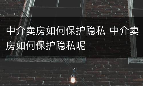 中介卖房如何保护隐私 中介卖房如何保护隐私呢