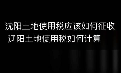 沈阳土地使用税应该如何征收 辽阳土地使用税如何计算