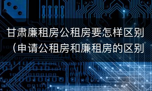 甘肃廉租房公租房要怎样区别（申请公租房和廉租房的区别）