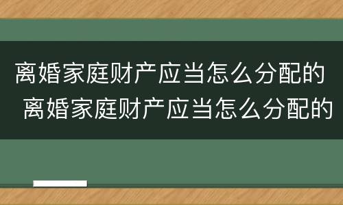 离婚家庭财产应当怎么分配的 离婚家庭财产应当怎么分配的呢