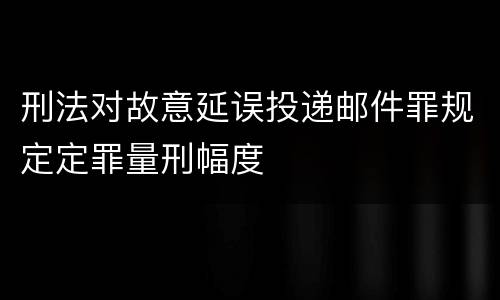 刑法对故意延误投递邮件罪规定定罪量刑幅度
