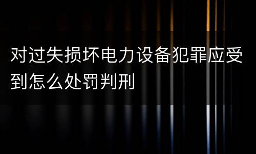 对过失损坏电力设备犯罪应受到怎么处罚判刑