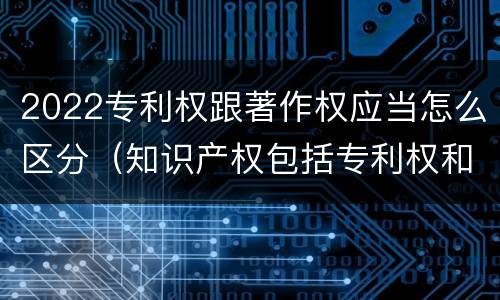 2022专利权跟著作权应当怎么区分（知识产权包括专利权和著作权吗）