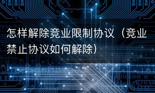 怎样解除竞业限制协议（竞业禁止协议如何解除）