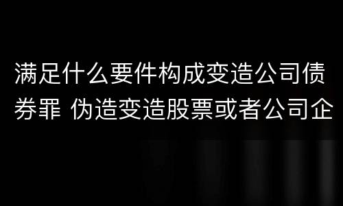 满足什么要件构成变造公司债券罪 伪造变造股票或者公司企业债券