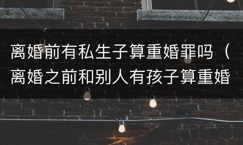 离婚前有私生子算重婚罪吗（离婚之前和别人有孩子算重婚罪吗）