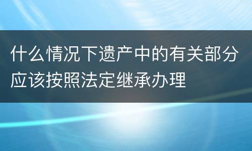 什么情况下遗产中的有关部分应该按照法定继承办理