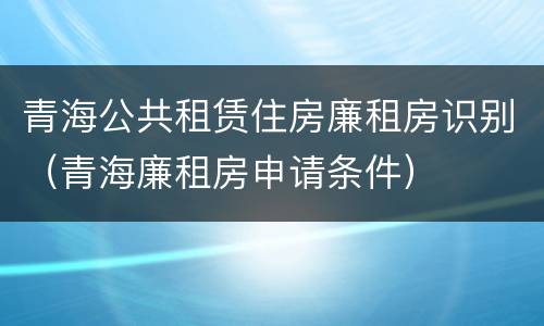 青海公共租赁住房廉租房识别（青海廉租房申请条件）