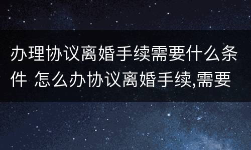 办理协议离婚手续需要什么条件 怎么办协议离婚手续,需要准备哪些材料?